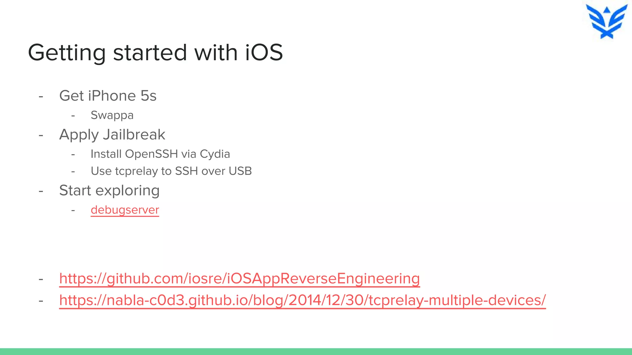 Getting started with iOS
- Get iPhone 5s
- Swappa
- Apply Jailbreak
- Install OpenSSH via Cydia
- Use tcprelay to SSH over USB
- Start exploring
- debugserver
- https://github.com/iosre/iOSAppReverseEngineering
- https://nabla-c0d3.github.io/blog/2014/12/30/tcprelay-multiple-devices/
 