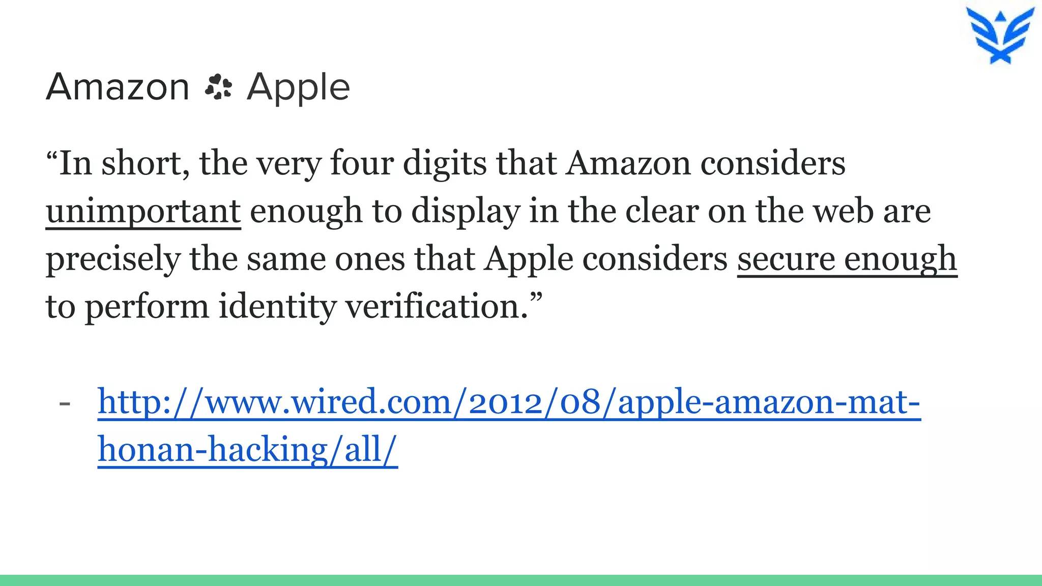 Amazon Apple
“In short, the very four digits that Amazon considers
unimportant enough to display in the clear on the web are
precisely the same ones that Apple considers secure enough
to perform identity verification.”
- http://www.wired.com/2012/08/apple-amazon-mat-
honan-hacking/all/
 