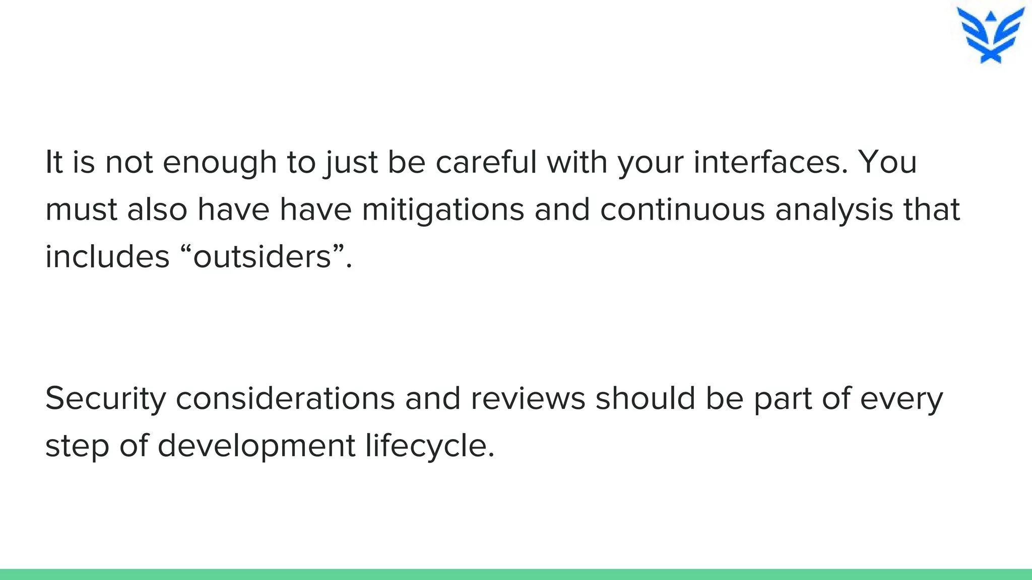 It is not enough to just be careful with your interfaces. You
must also have have mitigations and continuous analysis that
includes “outsiders”.
Security considerations and reviews should be part of every
step of development lifecycle.
 