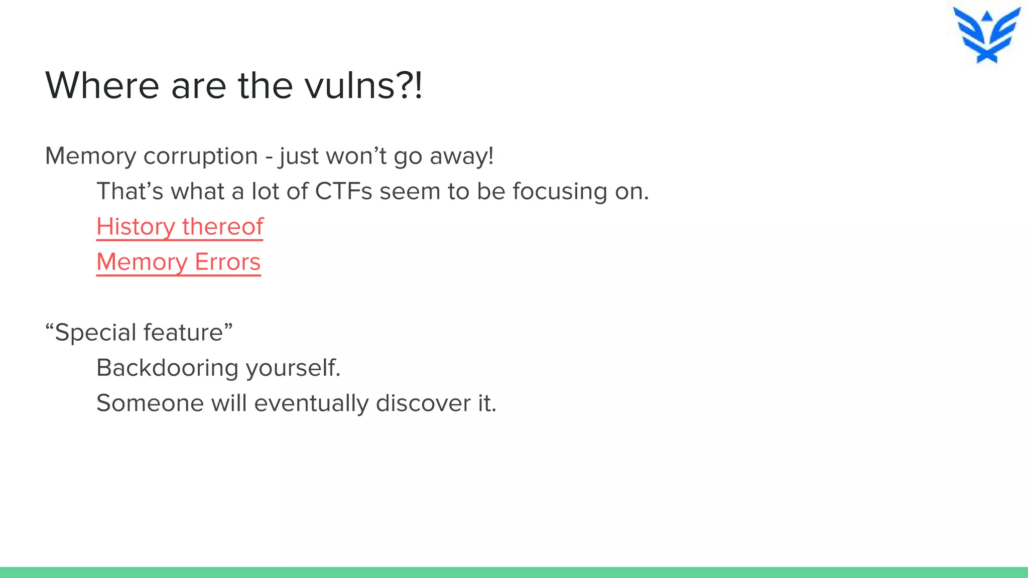 Where are the vulns?!
Memory corruption - just won’t go away!
That’s what a lot of CTFs seem to be focusing on.
History thereof
Memory Errors
“Special feature”
Backdooring yourself.
Someone will eventually discover it.
 