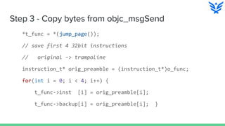 Step 3 - Copy bytes from objc_msgSend
*t_func = *(jump_page());
// save first 4 32bit instructions
// original -> trampoline
instruction_t* orig_preamble = (instruction_t*)o_func;
for(int i = 0; i < 4; i++) {
t_func->inst [i] = orig_preamble[i];
t_func->backup[i] = orig_preamble[i]; }
 