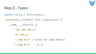 Step 3 - Types
typedef uint32_t instruction_t;
__attribute__((naked)) void d_jump_patch() {
__asm__ __volatile__(
"ldr x16, #8;n"
"br x16;n"
".long 0;n" // place for jump address
".long 0;n" ); }
 