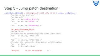 Step 5 - Jump patch destination
__attribute__((naked)) id objc_msgSend_trace(id self, SEL op) { __asm__ __volatile__ (
"stp fp, lr, [sp, #-16]!;n"
"mov fp, sp;n"
"sub sp, sp, #(10*8 + 8*16);n"
"stp q0, q1, [sp, #(0*16)];n"
...
"stp x0, x1, [sp, #(8*16+0*8)];n"
..
"BL _hook_callback64_pre;n"
"mov x9, x0;n"
// Restore all the parameter registers to the initial state.
"ldp q0, q1, [sp, #(0*16)];n"
...
"ldp x0, x1, [sp, #(8*16+0*8)];n"
// Restore the stack pointer, frame pointer and link register
"mov sp, fp;n"
"ldp fp, lr, [sp], #16;n"
"BR x9;n" // call the original ); }
 