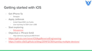 Getting started with iOS
- Get iPhone 5s
- Swappa
- Apply Jailbreak
- Install OpenSSH via Cydia
- Use tcprelay to SSH over USB
- Start exploring
- Debugserver
- Objective-c: Phrack 0x42
- http://phrack.org/issues/66/4.html
- https://github.com/iosre/iOSAppReverseEngineering
- https://nabla-c0d3.github.io/blog/2014/12/30/tcprelay-multiple-devices/
 