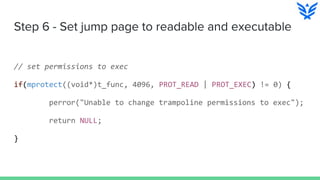Step 6 - Set jump page to readable and executable
// set permissions to exec
if(mprotect((void*)t_func, 4096, PROT_READ | PROT_EXEC) != 0) {
perror("Unable to change trampoline permissions to exec");
return NULL;
}
 