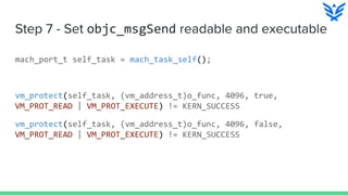 Step 7 - Set objc_msgSend readable and executable
mach_port_t self_task = mach_task_self();
vm_protect(self_task, (vm_address_t)o_func, 4096, true,
VM_PROT_READ | VM_PROT_EXECUTE) != KERN_SUCCESS
vm_protect(self_task, (vm_address_t)o_func, 4096, false,
VM_PROT_READ | VM_PROT_EXECUTE) != KERN_SUCCESS
 