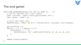 The end game!
void* hook_callback64_pre(id self, SEL op, void* a1, … ) {
// get the important bits: class, method
char* classname = (char*) object_getClassName( self );
char* opname = (char*) op;
// print some useful info.
fprintf(output, "%016x: [%s %s (", pthread_self(), classname, (char*)opname);
int printParam = 0;
for(int i = 0; i < namelen; i++) {
if(opname[i] == ':') {
fprintf(output, "%p ", getParam(printParam, a1, a2, a3, a4, a5));
}
}
return original_msgSend;
}
 
