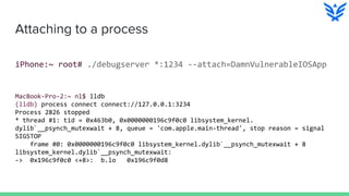 Attaching to a process
iPhone:~ root# ./debugserver *:1234 --attach=DamnVulnerableIOSApp
MacBook-Pro-2:~ nl$ lldb
(lldb) process connect connect://127.0.0.1:3234
Process 2826 stopped
* thread #1: tid = 0x463b0, 0x0000000196c9f0c0 libsystem_kernel.
dylib`__psynch_mutexwait + 8, queue = 'com.apple.main-thread', stop reason = signal
SIGSTOP
frame #0: 0x0000000196c9f0c0 libsystem_kernel.dylib`__psynch_mutexwait + 8
libsystem_kernel.dylib`__psynch_mutexwait:
-> 0x196c9f0c0 <+8>: b.lo 0x196c9f0d8
 
