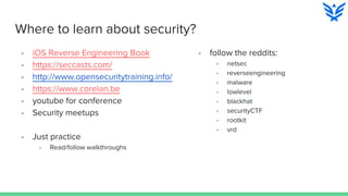 Where to learn about security?
- iOS Reverse Engineering Book
- https://seccasts.com/
- http://www.opensecuritytraining.info/
- https://www.corelan.be
- youtube for conference
- Security meetups
- Just practice
- Read/follow walkthroughs
- follow the reddits:
- netsec
- reverseengineering
- malware
- lowlevel
- blackhat
- securityCTF
- rootkit
- vrd
 
