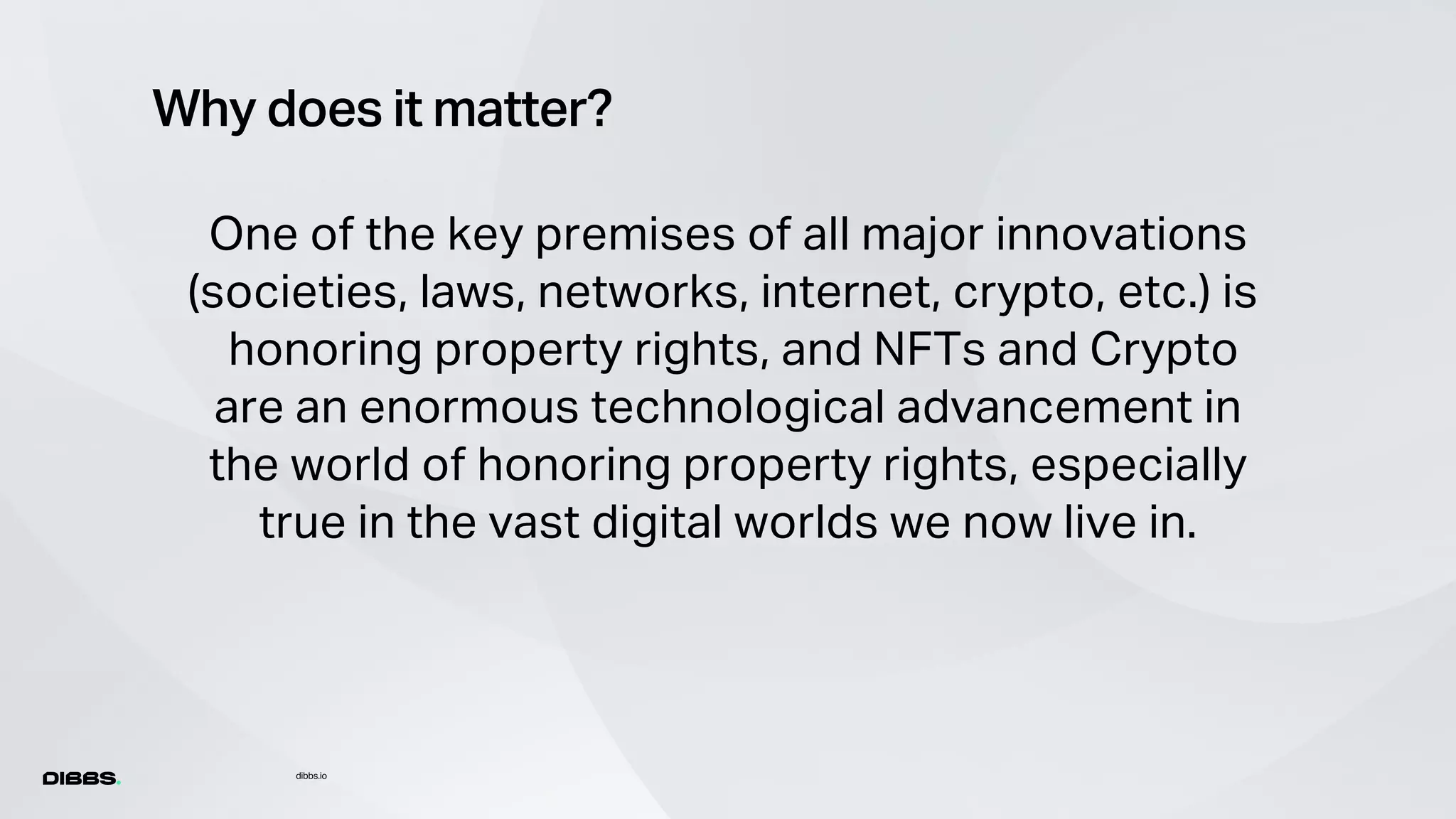 Why does it matter?
dibbs.io
One of the key premises of all major innovations
(societies, laws, networks, internet, crypto, etc.) is
honoring property rights, and NFTs and Crypto
are an enormous technological advancement in
the world of honoring property rights, especially
true in the vast digital worlds we now live in.
 