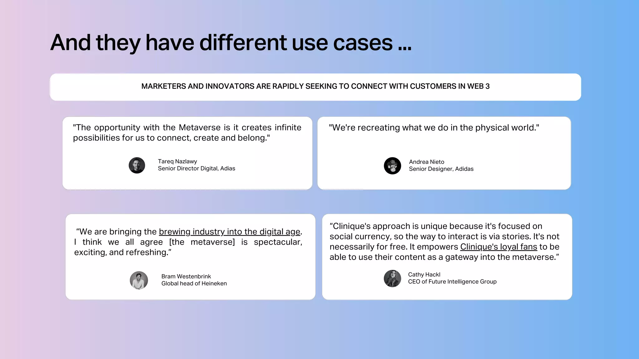 "The opportunity with the Metaverse is it creates infinite
possibilities for us to connect, create and belong."
Tareq Nazlawy
Senior Director Digital, Adias
MARKETERS AND INNOVATORS ARE RAPIDLY SEEKING TO CONNECT WITH CUSTOMERS IN WEB 3
And they have different use cases ...
Andrea Nieto
Senior Designer, Adidas
"We're recreating what we do in the physical world."
Bram Westenbrink
Global head of Heineken
“We are bringing the brewing industry into the digital age.
I think we all agree [the metaverse] is spectacular,
exciting, and refreshing.”
Cathy Hackl
CEO of Future Intelligence Group
“Clinique's approach is unique because it's focused on
social currency, so the way to interact is via stories. It's not
necessarily for free. It empowers Clinique's loyal fans to be
able to use their content as a gateway into the metaverse.”
 
