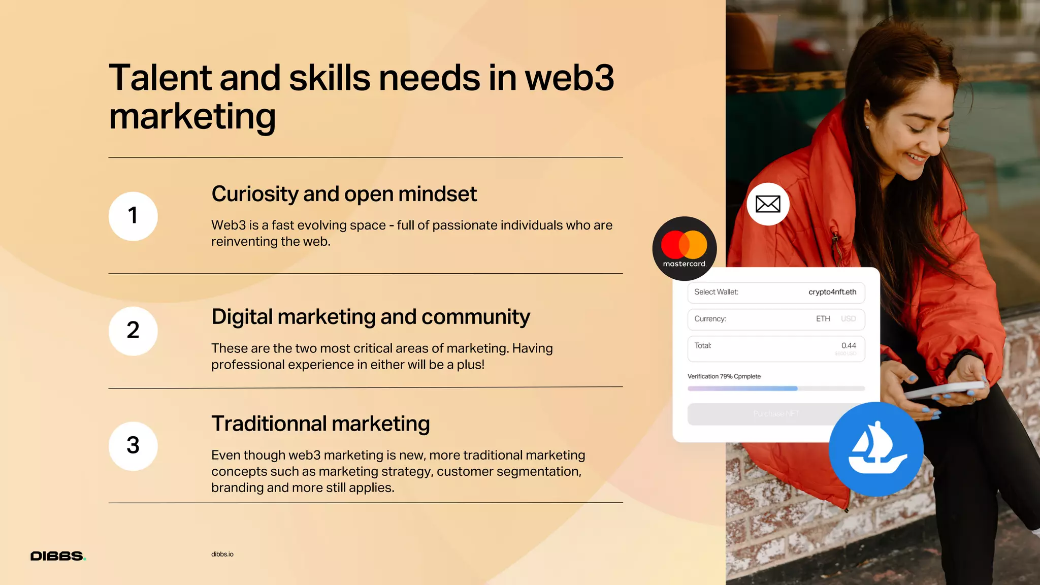 1
2
3
dibbs.io
Talent and skills needs in web3
marketing
Curiosity and open mindset
Web3 is a fast evolving space - full of passionate individuals who are
reinventing the web.
Digital marketing and community
These are the two most critical areas of marketing. Having
professional experience in either will be a plus!
Traditionnal marketing
Even though web3 marketing is new, more traditional marketing
concepts such as marketing strategy, customer segmentation,
branding and more still applies.
 