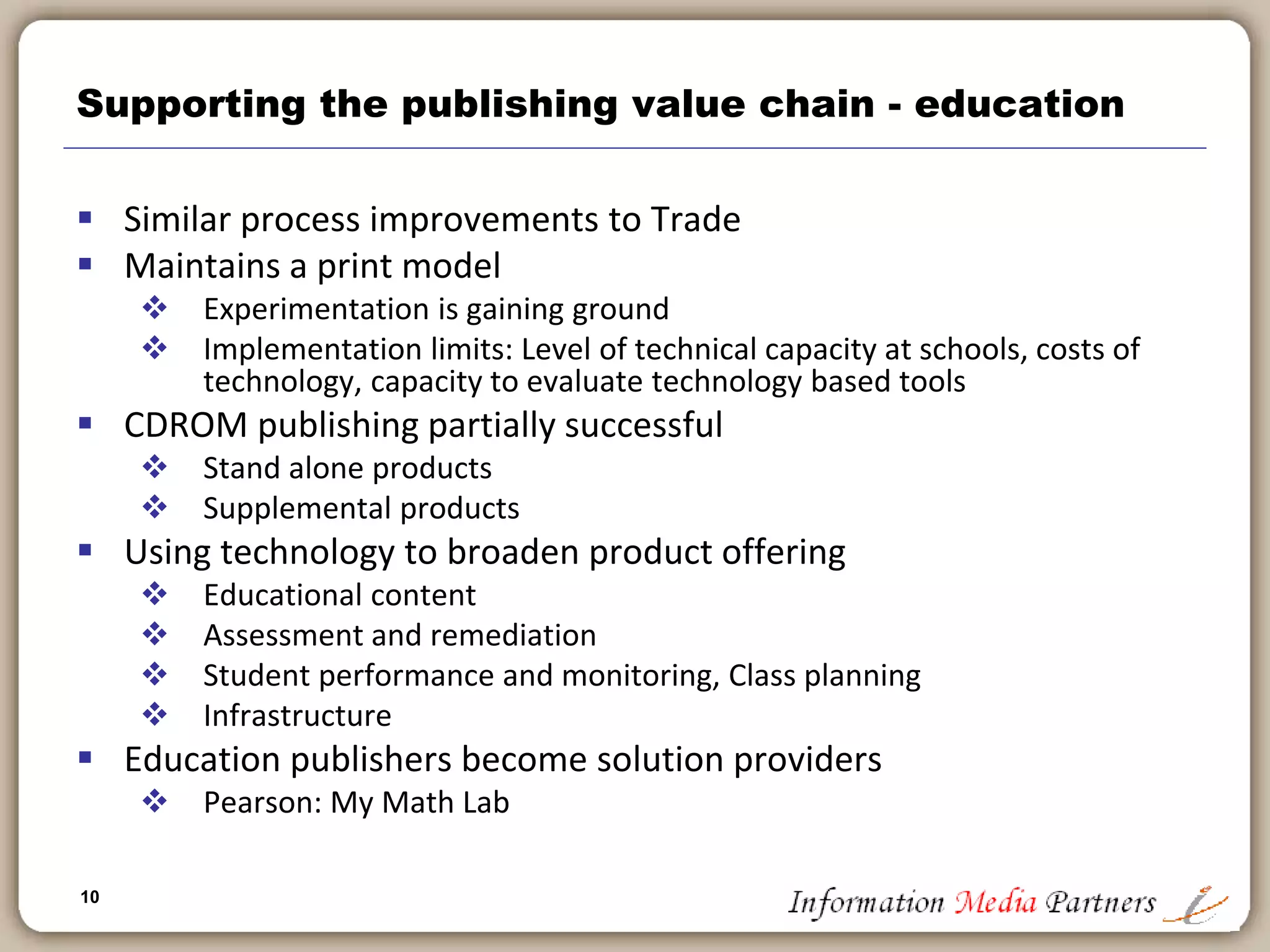 10
10
Supporting the publishing value chain - trade
 Entire publishing process is now automated
 Authors submit files
 Files are databased
 Increasingly content is tagged for merchandising
 Merchandising driving content management
 Amazon.com and on-line retailers
 Publisher’s developing own web presence
 Creation of content warehouses: Harpercollins, Random House, Hachette,
etc.
 Recognition that ‘sampling’ via web browser should be similar to an in-store
experience
 Community
 Development of author specific sites: authonomy.com
 Development of reader sites: Bookarmy.com, librarything.com
 