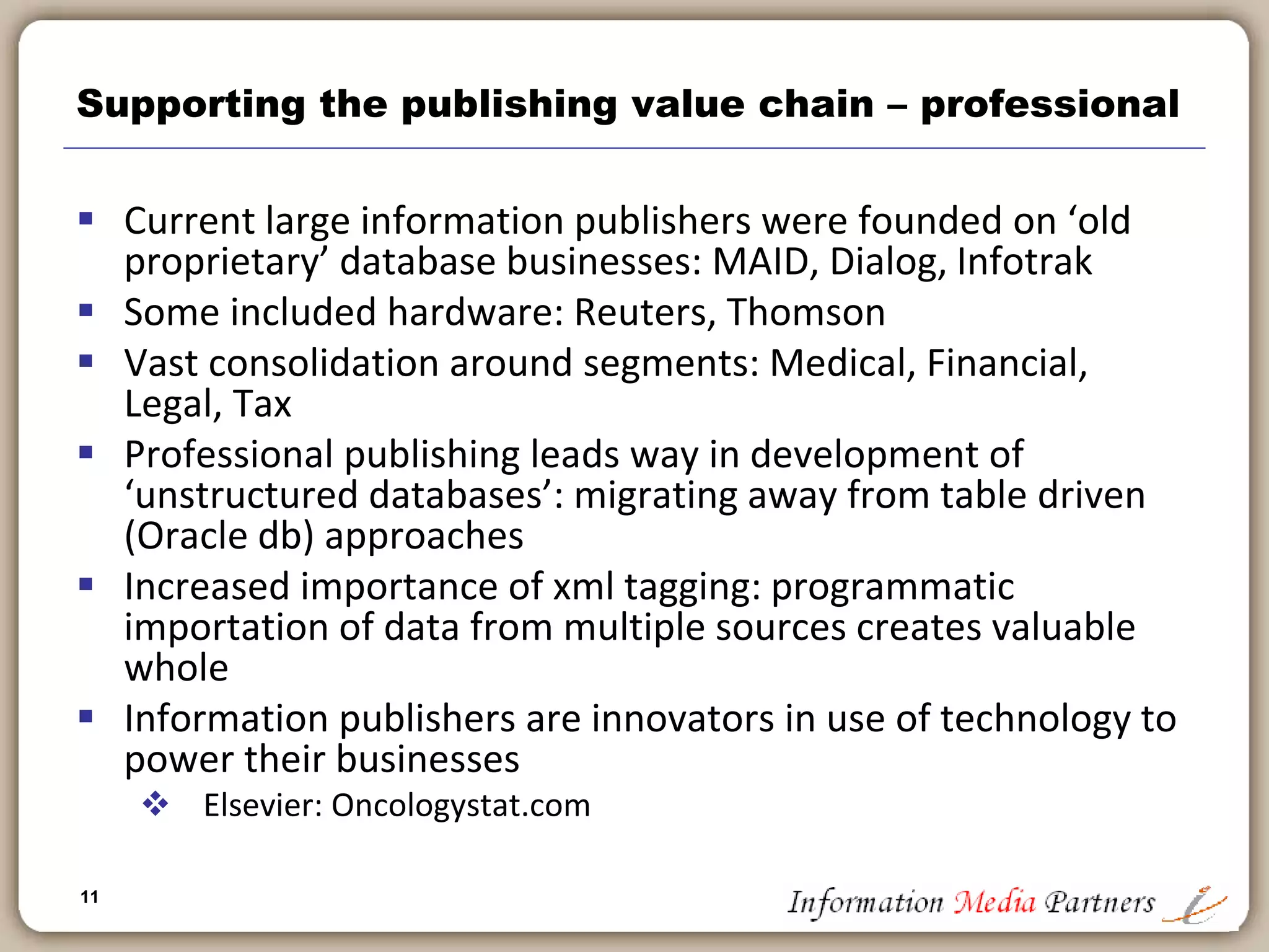 11
Supporting the publishing value chain - education
 Similar process improvements to Trade
 Maintains a print model
 Experimentation is gaining ground
 Implementation limits: Level of technical capacity at schools, costs of
technology, capacity to evaluate technology based tools
 CDROM publishing partially successful
 Stand alone products
 Supplemental products
 Using technology to broaden product offering
 Educational content
 Assessment and remediation
 Student performance and monitoring, Class planning
 Infrastructure
 Education publishers become solution providers
 Pearson: My Math Lab
 