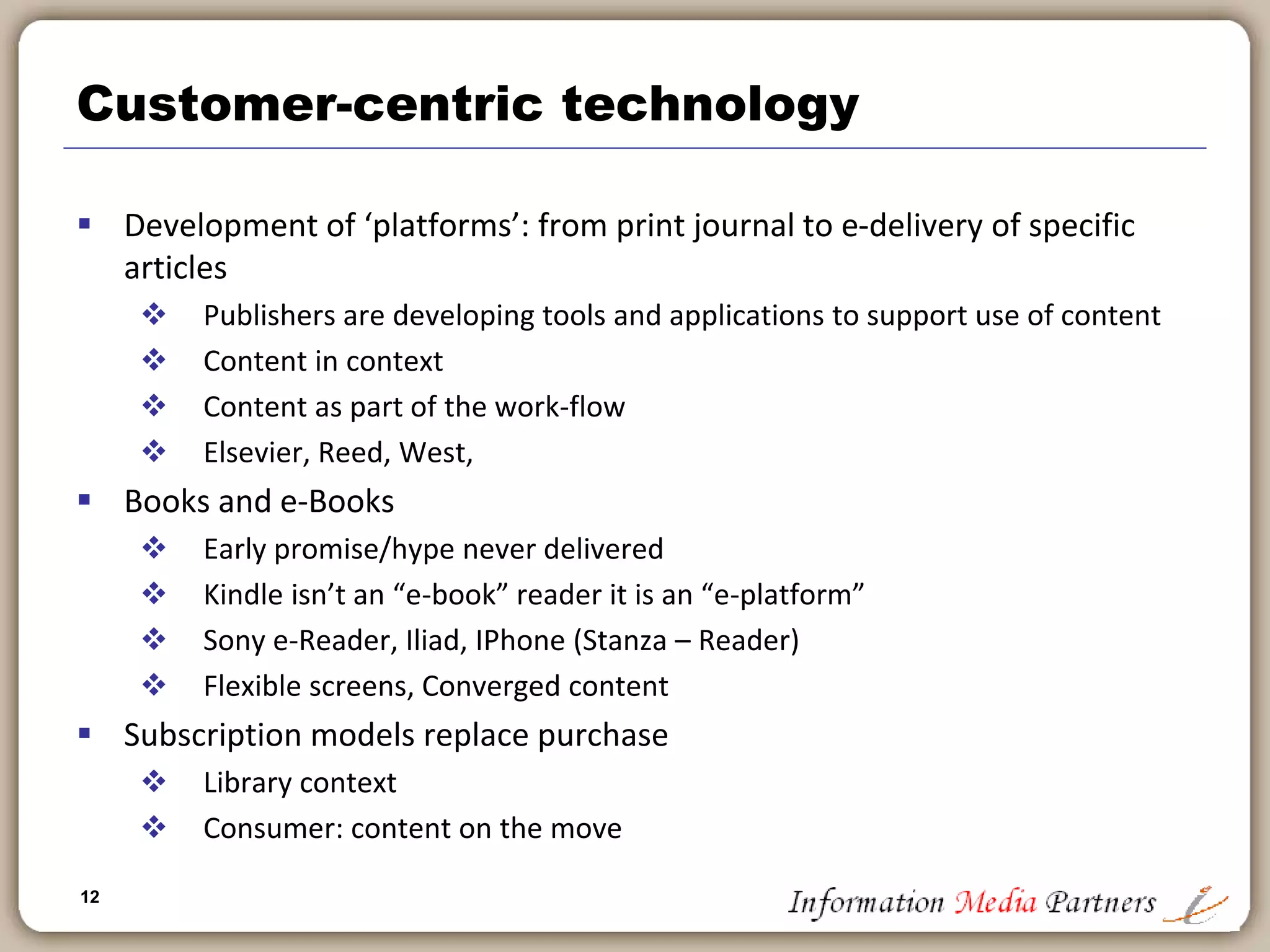 12
Supporting the publishing value chain – professional
 Current large information publishers were founded on ‘old
proprietary’ database businesses: MAID, Dialog, Infotrak
 Some included hardware: Reuters, Thomson
 Vast consolidation around segments: Medical, Financial,
Legal, Tax
 Professional publishing leads way in development of
‘unstructured databases’: migrating away from table driven
(Oracle db) approaches
 Increased importance of xml tagging: programmatic
importation of data from multiple sources creates valuable
whole
 Information publishers are innovators in use of technology to
power their businesses
 Elsevier: Oncologystat.com
 