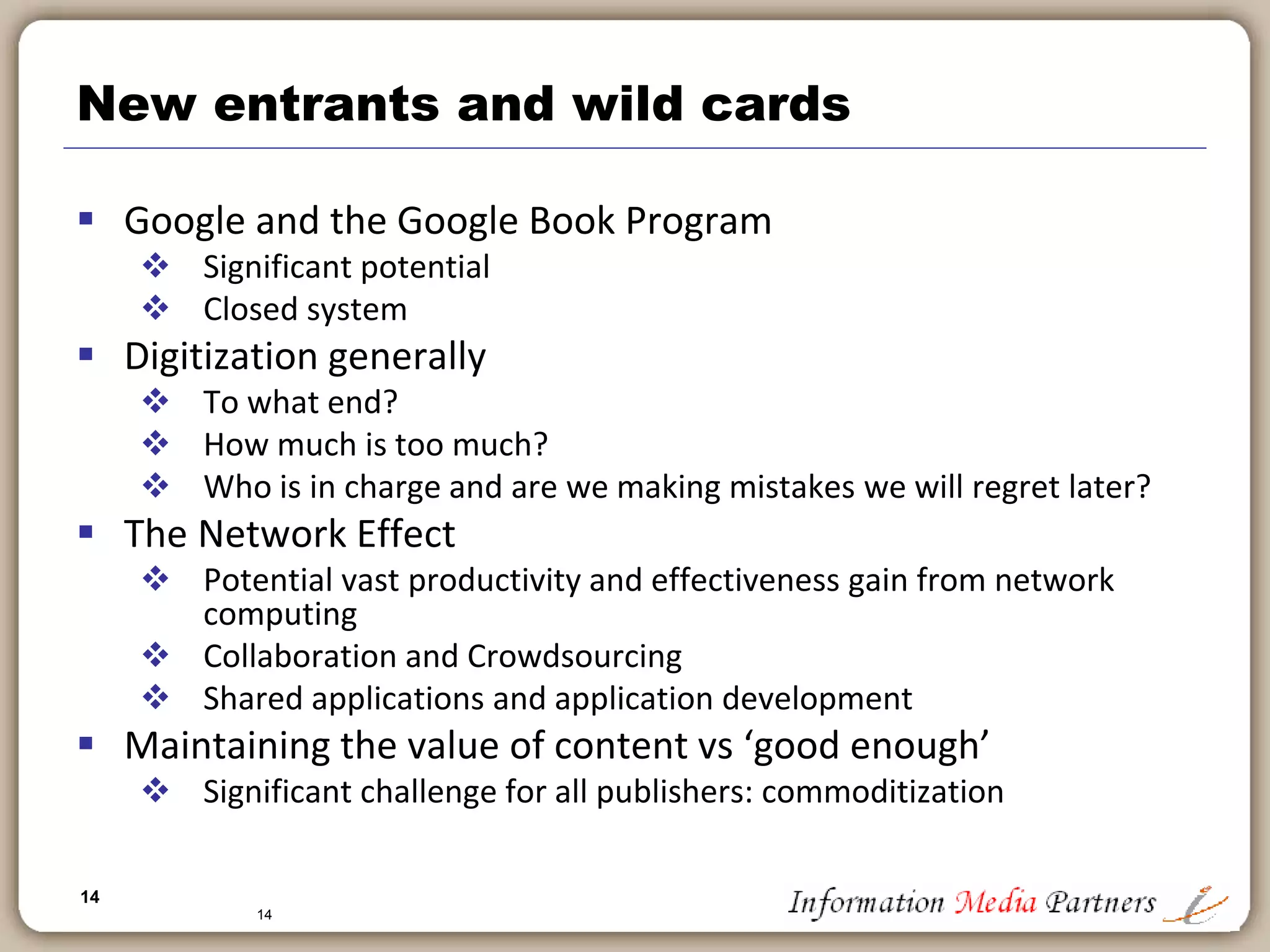 14
14
Democratization of publishing process
 Incredible explosion of content
 Anyone is a publisher
 Any type of content
 Driven by access to professional tools
 From InDesign to Dreamweaver to Blogger: Barriers are eliminated
 Computing power cheap
 Network effects significant
 Self-publishing process
 660,000 titles with Lulu.com: $99/per title for a printed book
 On-demand publishing programs: no title out of print
 Photobooks
 Blurb.com, Photobucket, etc.
 Increasingly ‘mystique’ of publishing is eliminated: Consumers will source their
own content, produce it and consume it without (direct) involvement of
traditional publisher
 What happens in nations where traditional publishing is less entrenched – India,
China, Africa?
 