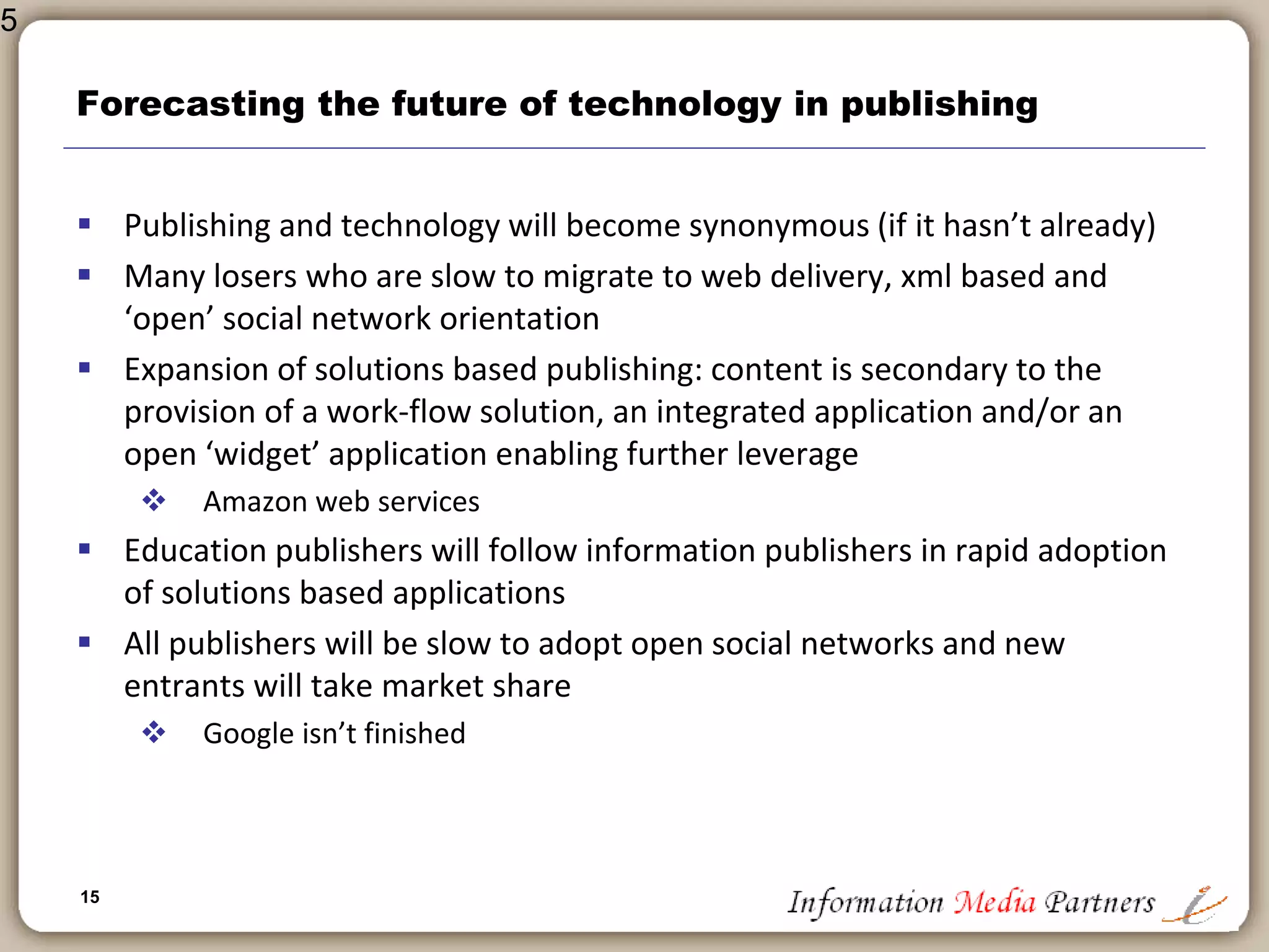 15
New entrants and wild cards
 Google and the Google Book Program
 Significant potential
 Closed system
 Digitization generally
 To what end?
 How much is too much?
 Who is in charge and are we making mistakes we will regret later?
 The Network Effect
 Potential vast productivity and effectiveness gain from network
computing
 Collaboration and Crowdsourcing
 Shared applications and application development
 Maintaining the value of content vs ‘good enough’
 Significant challenge for all publishers: commoditization
15
 
