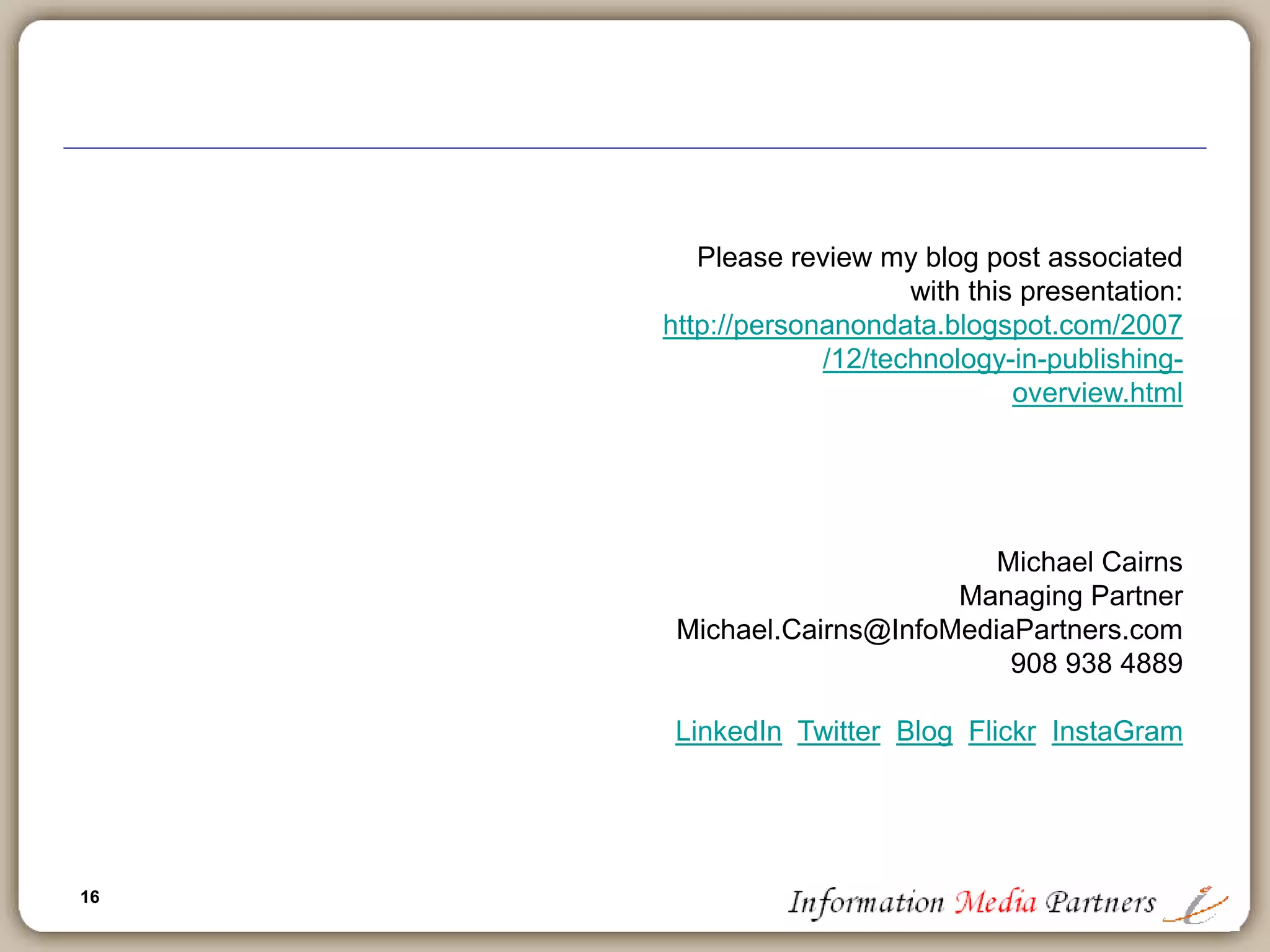 16
16
Forecasting the future of technology in publishing
 Publishing and technology will become synonymous (if it hasn’t already)
 Many losers who are slow to migrate to web delivery, xml based and
‘open’ social network orientation
 Expansion of solutions based publishing: content is secondary to the
provision of a work-flow solution, an integrated application and/or an
open ‘widget’ application enabling further leverage
 Amazon web services
 Education publishers will follow information publishers in rapid adoption
of solutions based applications
 All publishers will be slow to adopt open social networks and new
entrants will take market share
 Google isn’t finished
 