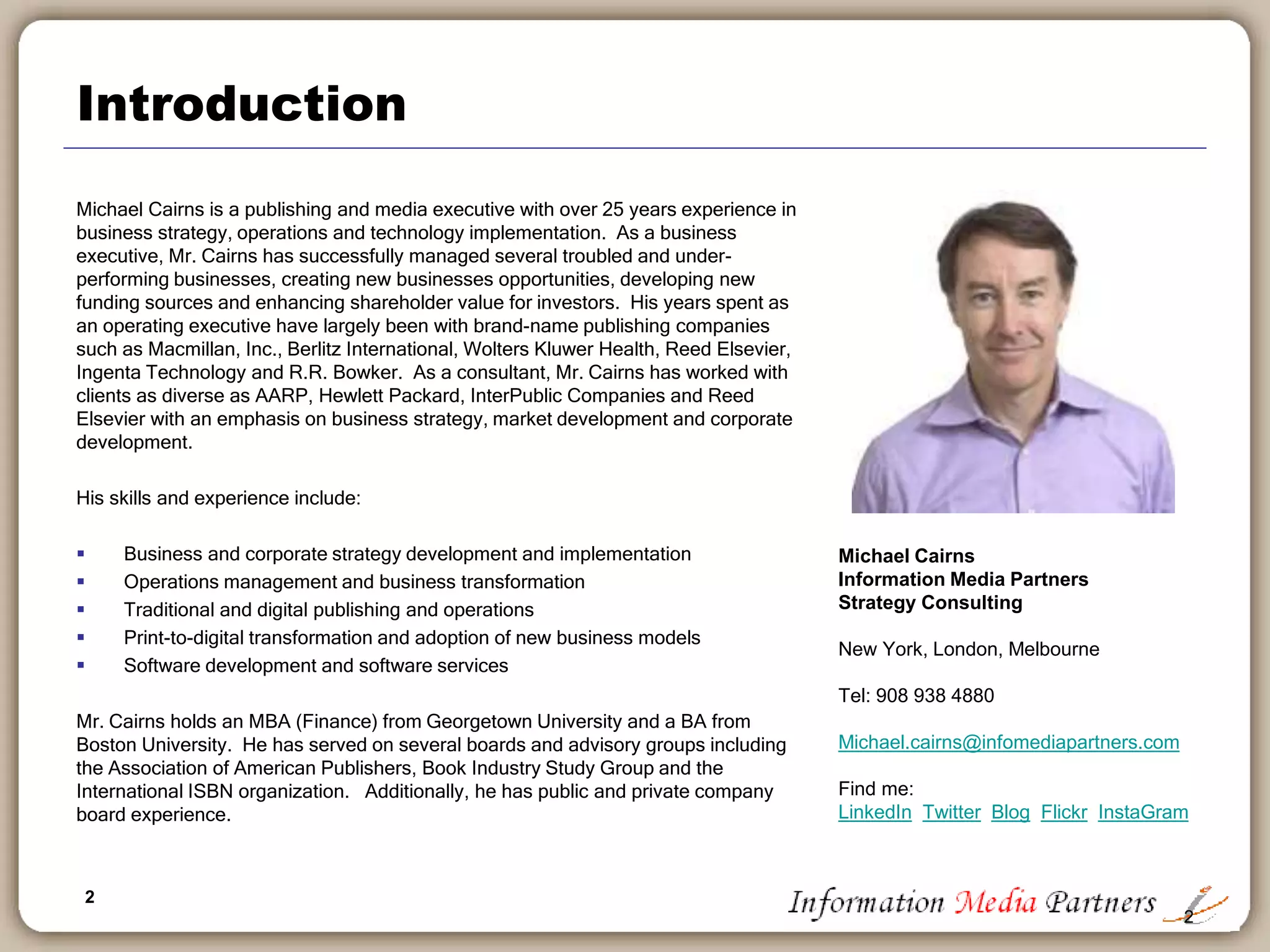 2
Introduction
Michael Cairns is a publishing and media executive with over 25 years experience in
business strategy, operations and technology implementation. As a business
executive, Mr. Cairns has successfully managed several troubled and under-
performing businesses, creating new business opportunities, developing new funding
sources and enhancing shareholder value for investors. His years spent as an
operating executive have largely been with brand-name publishing companies such
as Macmillan, Inc., Berlitz International, Wolters Kluwer Health, Reed Elsevier and
R.R. Bowker. As a consultant, Mr. Cairns has worked with clients as diverse as
AARP, Hewlett Packard, InterPublic Companies and Reed Elsevier with an emphasis
on business strategy, market development and corporate development.
His skills and experience include:
 Business and corporate strategy development and implementation
 Operations management and business transformation
 Traditional and digital publishing and operations
 Print-to-digital transformation and adoption of new business models
 Software development and software services
Mr. Cairns holds an MBA (Finance) from Georgetown University and a BA from
Boston University. He has served on several boards and advisory groups including
the Association of American Publishers, Book Industry Study Group and the
International ISBN organization. Additionally, he has public and private company
board experience.
2
Michael Cairns
Information Media Partners
Strategy Consulting
New York, London, Melbourne
Tel: 908 938 4889
Michael.cairns@infomediapartners.com
Find me:
LinkedIn Twitter Blog Flickr InstaGram
 