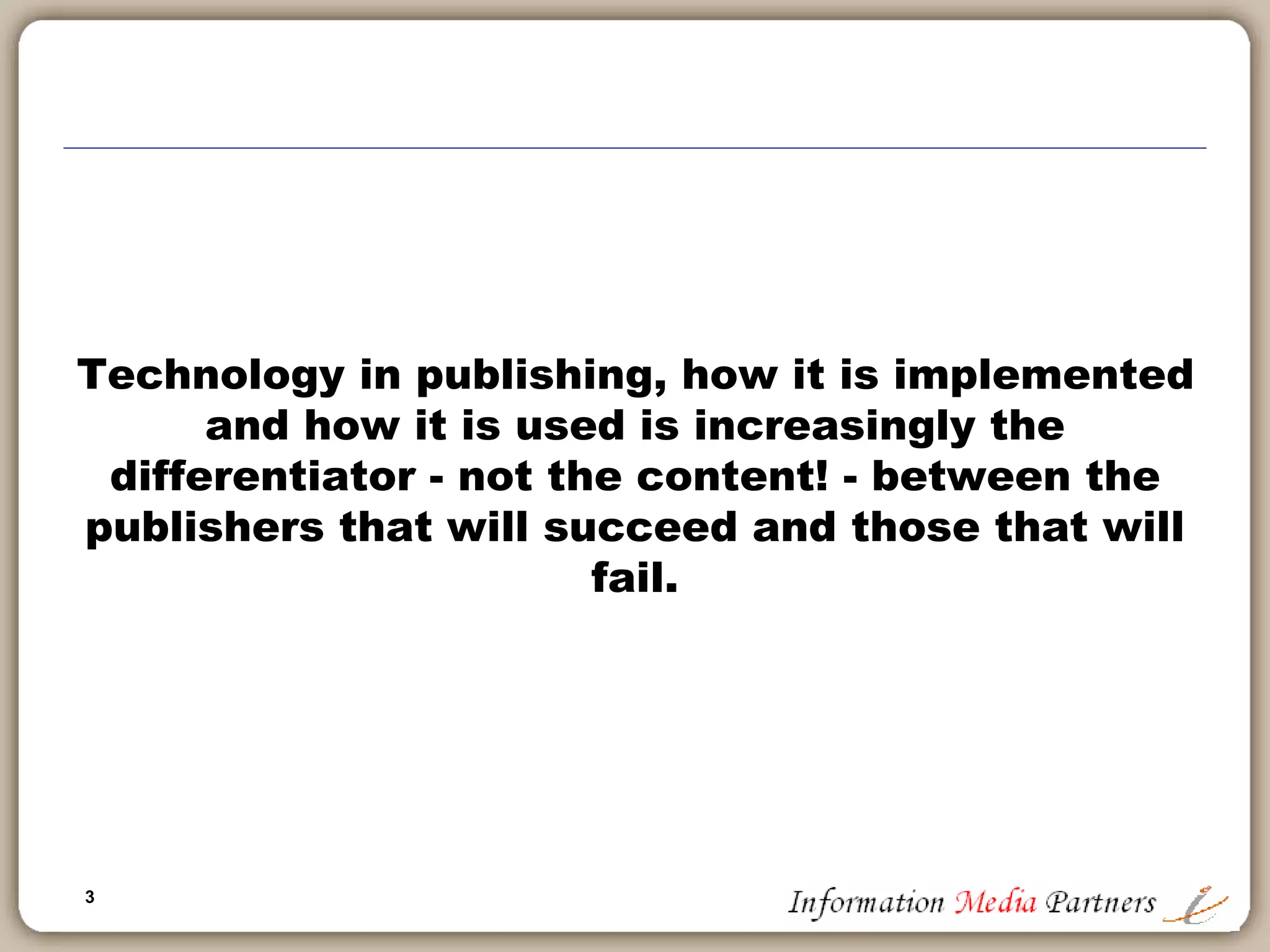 3
Information Media Partners
Michael Cairns established Information Media Partners in 2006 as a boutique strategy
consulting firm focused on the information and education publishing segment. The work
conducted by the firm includes product development, corporate development, sales
management and corporate reorganizations. We work with established businesses, private
equity owners and potential acquirers.
Examples of our work include:
 Reorganized and re-focused a $25 million software publishing company by aligning
business operations with client priorities; implementing internal collaboration tools and
project management standards; re-building executive team to focus on effective and
efficient management
 Defined a new business strategy for a large non-profit association and advocacy group,
expanding their business model into global markets to exploit their core knowledge and
expertise across a broader market
 Led an information technology capabilities review at a large international advertising
holding company. Completed over 200 interviews in 15 international offices and multiple
group focus sessions to define the operational ‘gaps’ between existing agency capabilities
and those necessary and important for client delivery by region
 Completed a sales management effectiveness review for a global software company and
defined six key project initiatives to improve sales effectiveness, market development and
account management
We approach our client engagements in a standardized, logical manner which creates the best
environment to identify key business drivers, administrative and logistical road blocks and/or
product or market definition issues. Our investigative approach leads to better insights into
your businesses and supports the development of workable solutions and recommendations
for success.
Visit the Information Media Partners website for more information.
Sample Client List
 