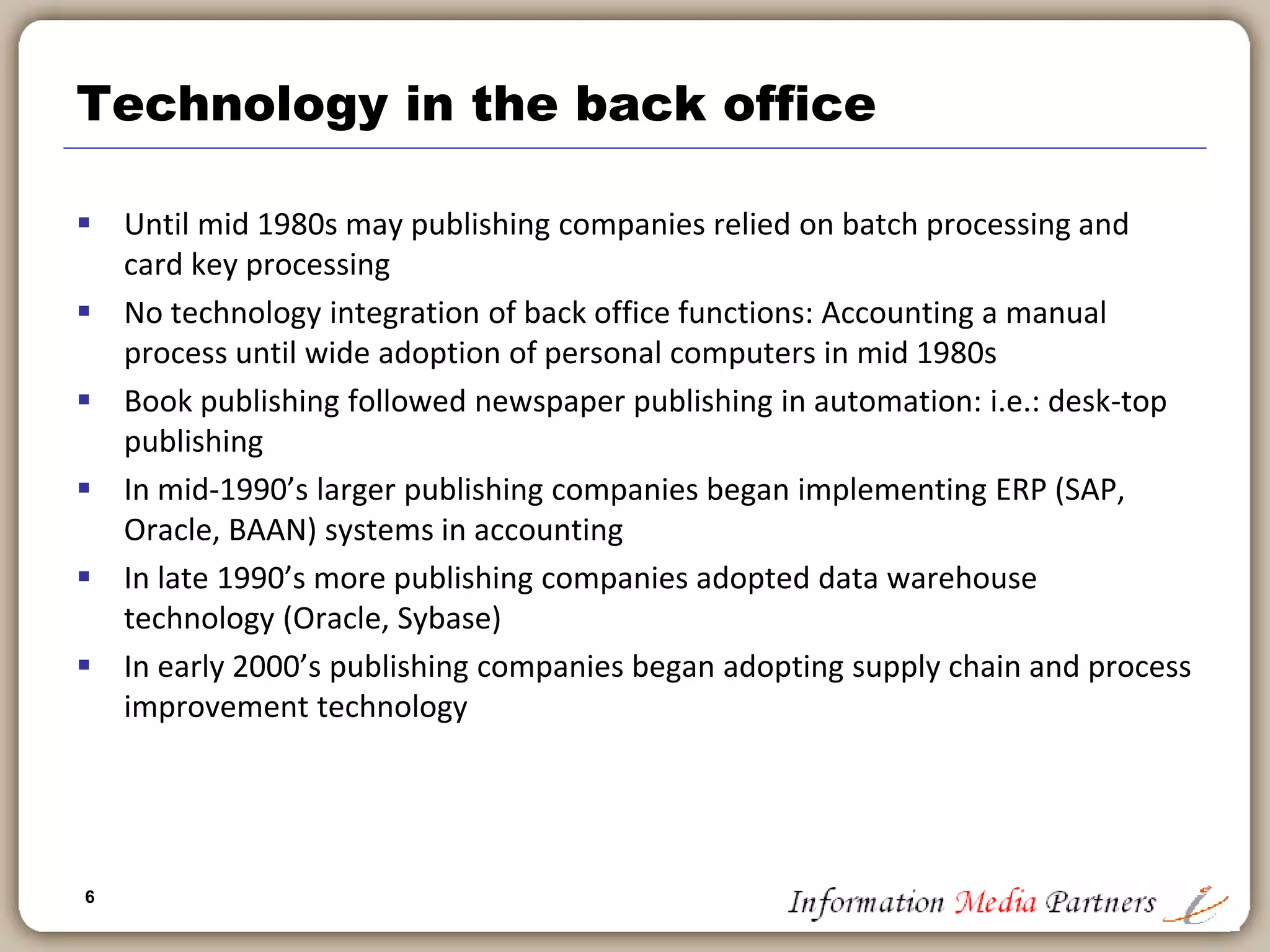 6
Historical perspective
 Over the past 500 years we have gone from:
 One Book => Bible
 One Author => Monk
 One Process => Years
 But only in the past 10 years have we achieved:
 Any Book => Including ‘my book’
 Any Author => Including me (and my friends)
 Any process => Within minutes
 Functionality has expanded at the expense of cost: Far more for far
less
 Publishing operations are increasingly centered on technical
solutions: enterprise resource planning, financial modeling, supply
chain logistics
 Publishing is less about print on paper and increasingly about
technology
 