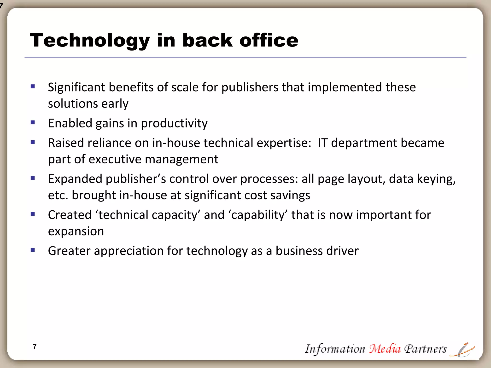 7
Technology in the back office
 Until mid 1980s may publishing companies relied on batch processing and
card key processing
 No technology integration of back office functions: Accounting a manual
process until wide adoption of personal computers in mid 1980s
 Book publishing followed newspaper publishing in automation: i.e.: desk-top
publishing
 In mid-1990’s larger publishing companies began implementing ERP (SAP,
Oracle, BAAN) systems in accounting
 In late 1990’s more publishing companies adopted data warehouse
technology (Oracle, Sybase)
 In early 2000’s publishing companies began adopting supply chain and process
improvement technology
 
