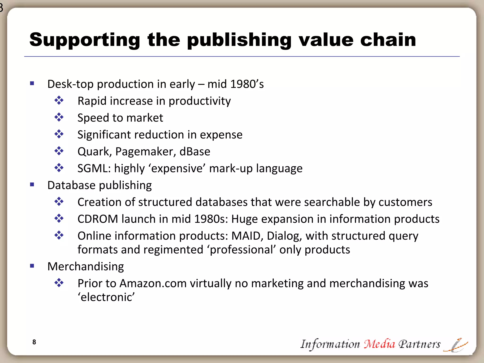 8
8
Technology in back office
 Significant benefits of scale for publishers that implemented these
solutions early
 Enabled gains in productivity
 Raised reliance on in-house technical expertise: IT department became
part of executive management
 Expanded publisher’s control over processes: all page layout, data keying,
etc. brought in-house at significant cost savings
 Created ‘technical capacity’ and ‘capability’ that is now important for
expansion
 Greater appreciation for technology as a business driver
 