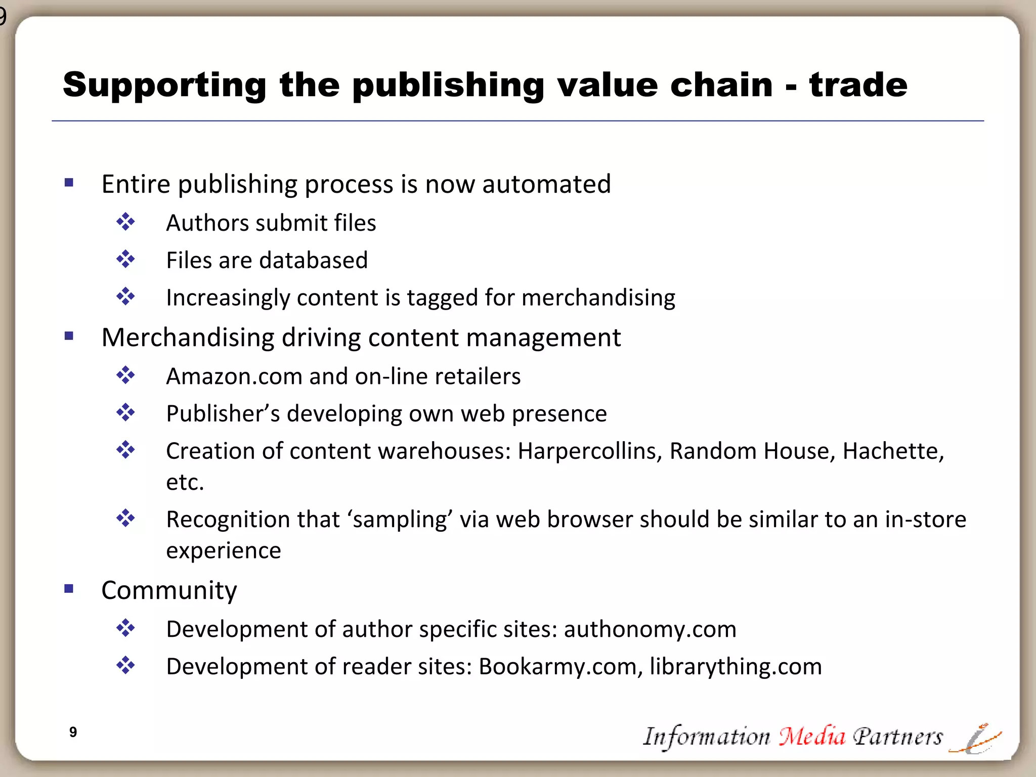 9
9
Supporting the publishing value chain
 Desk-top production in early – mid 1980’s
 Rapid increase in productivity
 Speed to market
 Significant reduction in expense
 Quark, Pagemaker, dBase
 SGML: highly ‘expensive’ mark-up language
 Database publishing
 Creation of structured databases that were searchable by customers
 CDROM launch in mid 1980s: Huge expansion in information products
 Online information products: MAID, Dialog, with structured query
formats and regimented ‘professional’ only products
 Merchandising
 Prior to Amazon.com virtually no marketing and merchandising was
‘electronic’
 