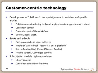 12
Supporting the publishing value chain – professional
 Current large information publishers were founded on ‘old
proprietary’ database businesses: MAID, Dialog, Infotrak
 Some included hardware: Reuters, Thomson
 Vast consolidation around segments: Medical, Financial,
Legal, Tax
 Professional publishing leads way in development of
‘unstructured databases’: migrating away from table driven
(Oracle db) approaches
 Increased importance of xml tagging: programmatic
importation of data from multiple sources creates valuable
whole
 Information publishers are innovators in use of technology to
power their businesses
 Elsevier: Oncologystat.com
 