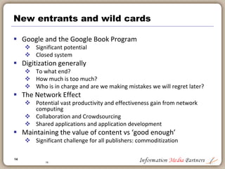 14
14
Democratization of publishing process
 Incredible explosion of content
 Anyone is a publisher
 Any type of content
 Driven by access to professional tools
 From InDesign to Dreamweaver to Blogger: Barriers are eliminated
 Computing power cheap
 Network effects significant
 Self-publishing process
 660,000 titles with Lulu.com: $99/per title for a printed book
 On-demand publishing programs: no title out of print
 Photobooks
 Blurb.com, Photobucket, etc.
 Increasingly ‘mystique’ of publishing is eliminated: Consumers will source their
own content, produce it and consume it without (direct) involvement of
traditional publisher
 What happens in nations where traditional publishing is less entrenched – India,
China, Africa?
 