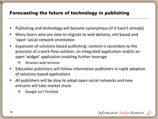 15
New entrants and wild cards
 Google and the Google Book Program
 Significant potential
 Closed system
 Digitization generally
 To what end?
 How much is too much?
 Who is in charge and are we making mistakes we will regret later?
 The Network Effect
 Potential vast productivity and effectiveness gain from network
computing
 Collaboration and Crowdsourcing
 Shared applications and application development
 Maintaining the value of content vs ‘good enough’
 Significant challenge for all publishers: commoditization
15
 