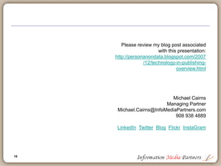 16
16
Forecasting the future of technology in publishing
 Publishing and technology will become synonymous (if it hasn’t already)
 Many losers who are slow to migrate to web delivery, xml based and
‘open’ social network orientation
 Expansion of solutions based publishing: content is secondary to the
provision of a work-flow solution, an integrated application and/or an
open ‘widget’ application enabling further leverage
 Amazon web services
 Education publishers will follow information publishers in rapid adoption
of solutions based applications
 All publishers will be slow to adopt open social networks and new
entrants will take market share
 Google isn’t finished
 