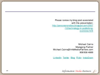 17
Please review my blog post associated
with this presentation:
http://personanondata.blogspot.com/2007
/12/technology-in-publishing-
overview.html
Michael Cairns
Managing Partner
Michael.Cairns@InfoMediaPartners.com
908 938 4889
LinkedIn Twitter Blog Flickr InstaGram
 
