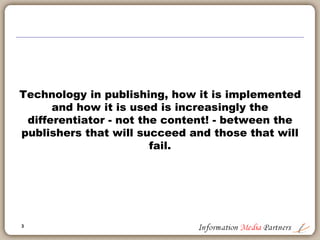 3
Information Media Partners
Michael Cairns established Information Media Partners in 2006 as a boutique strategy
consulting firm focused on the information and education publishing segment. The work
conducted by the firm includes product development, corporate development, sales
management and corporate reorganizations. We work with established businesses, private
equity owners and potential acquirers.
Examples of our work include:
 Reorganized and re-focused a $25 million software publishing company by aligning
business operations with client priorities; implementing internal collaboration tools and
project management standards; re-building executive team to focus on effective and
efficient management
 Defined a new business strategy for a large non-profit association and advocacy group,
expanding their business model into global markets to exploit their core knowledge and
expertise across a broader market
 Led an information technology capabilities review at a large international advertising
holding company. Completed over 200 interviews in 15 international offices and multiple
group focus sessions to define the operational ‘gaps’ between existing agency capabilities
and those necessary and important for client delivery by region
 Completed a sales management effectiveness review for a global software company and
defined six key project initiatives to improve sales effectiveness, market development and
account management
We approach our client engagements in a standardized, logical manner which creates the best
environment to identify key business drivers, administrative and logistical road blocks and/or
product or market definition issues. Our investigative approach leads to better insights into
your businesses and supports the development of workable solutions and recommendations
for success.
Visit the Information Media Partners website for more information.
Sample Client List
 