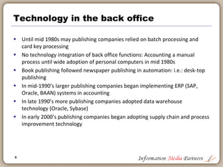 6
Historical perspective
 Over the past 500 years we have gone from:
 One Book => Bible
 One Author => Monk
 One Process => Years
 But only in the past 10 years have we achieved:
 Any Book => Including ‘my book’
 Any Author => Including me (and my friends)
 Any process => Within minutes
 Functionality has expanded at the expense of cost: Far more for far
less
 Publishing operations are increasingly centered on technical
solutions: enterprise resource planning, financial modeling, supply
chain logistics
 Publishing is less about print on paper and increasingly about
technology
 