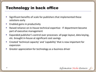7
Technology in the back office
 Until mid 1980s may publishing companies relied on batch processing and
card key processing
 No technology integration of back office functions: Accounting a manual
process until wide adoption of personal computers in mid 1980s
 Book publishing followed newspaper publishing in automation: i.e.: desk-top
publishing
 In mid-1990’s larger publishing companies began implementing ERP (SAP,
Oracle, BAAN) systems in accounting
 In late 1990’s more publishing companies adopted data warehouse
technology (Oracle, Sybase)
 In early 2000’s publishing companies began adopting supply chain and process
improvement technology
 