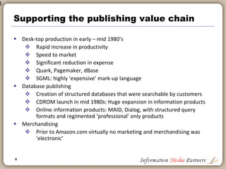 8
8
Technology in back office
 Significant benefits of scale for publishers that implemented these
solutions early
 Enabled gains in productivity
 Raised reliance on in-house technical expertise: IT department became
part of executive management
 Expanded publisher’s control over processes: all page layout, data keying,
etc. brought in-house at significant cost savings
 Created ‘technical capacity’ and ‘capability’ that is now important for
expansion
 Greater appreciation for technology as a business driver
 