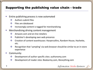 9
9
Supporting the publishing value chain
 Desk-top production in early – mid 1980’s
 Rapid increase in productivity
 Speed to market
 Significant reduction in expense
 Quark, Pagemaker, dBase
 SGML: highly ‘expensive’ mark-up language
 Database publishing
 Creation of structured databases that were searchable by customers
 CDROM launch in mid 1980s: Huge expansion in information products
 Online information products: MAID, Dialog, with structured query
formats and regimented ‘professional’ only products
 Merchandising
 Prior to Amazon.com virtually no marketing and merchandising was
‘electronic’
 