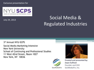 Social Media &
Regulated Industries
Created and presented by:
Joyce Sullivan
Founder and CEO
SocMediaFin, Inc.
Exclusive presentation for
July 24, 2013
3rd Annual NYU-SCPS
Social Media Marketing Intensive
New York University
School of Continuing and Professional Studies
11 West 42nd Street, Room 1027
New York, NY 10036
 