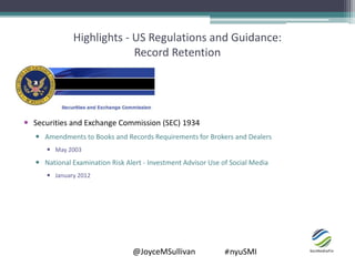 @JoyceMSullivan #nyuSMI
Highlights - US Regulations and Guidance:
Record Retention
 Securities and Exchange Commission (SEC) 1934
 Amendments to Books and Records Requirements for Brokers and Dealers
 May 2003
 National Examination Risk Alert - Investment Advisor Use of Social Media
 January 2012
 