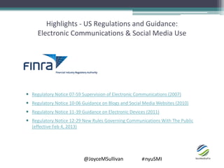 @JoyceMSullivan #nyuSMI
Highlights - US Regulations and Guidance:
Electronic Communications & Social Media Use
 Regulatory Notice 07-59 Supervision of Electronic Communications (2007)
 Regulatory Notice 10-06 Guidance on Blogs and Social Media Websites (2010)
 Regulatory Notice 11-39 Guidance on Electronic Devices (2011)
 Regulatory Notice 12-29 New Rules Governing Communications With The Public
(effective Feb 4, 2013)
 