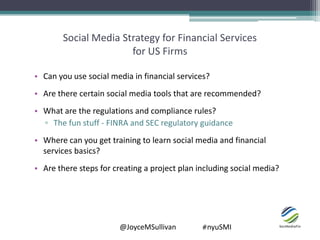 @JoyceMSullivan #nyuSMI
Social Media Strategy for Financial Services
for US Firms
• Can you use social media in financial services?
• Are there certain social media tools that are recommended?
• What are the regulations and compliance rules?
▫ The fun stuff - FINRA and SEC regulatory guidance
• Where can you get training to learn social media and financial
services basics?
• Are there steps for creating a project plan including social media?
 