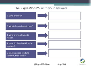 @JoyceMSullivan #nyuSMI
The 5 questions℠- with your answers
1. Who are you?
2. What do you have to say?
3. Who are you trying to
reach?
4. How do they WANT to be
reached?
5. Once you are ready to
connect, then what?
 