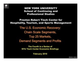 NEW YORK UNIVERSITY
          School of Continuing and
            Professional Studies

      Preston R b t Ti h C t f
      P     t   Robert Tisch Center for
Hospitality, Tourism, and Sports Management

      The U S E
      Th U.S. Economic Recovery:
                      i R
         Chain Scale Segments,
            Top 25 Markets,
      Demand Segments and Profits
              The Fourth in a Series of
        NYU Tisch Center Economic Briefings

                  February 2010
                                              ©NYU 2010
 