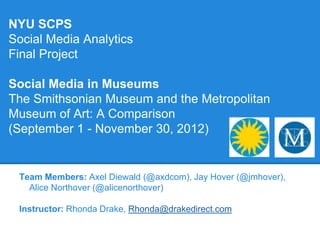 NYU SCPS
Social Media Analytics
Final Project

Social Media in Museums
The Smithsonian Museum and the Metropolitan
Museum of Art: A Comparison
(September 1 - November 30, 2012)


 Team Members: Axel Diewald (@axdcom), Jay Hover (@jmhover),
   Alice Northover (@alicenorthover)

 Instructor: Rhonda Drake, Rhonda@drakedirect.com
 