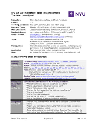 MG-GY 9781 Syllabus August 2015 page 1 of 14
MG-GY 9781 Selected Topics in Management:
The Lean Launchpad
Instructors: Steve Blank, Lindsey Gray, and Frank Rimalovski
Credits: 1.5
Teaching Assistants: Risa Cohn, Jerry Hao, Dee Dao, Adam Cragg
Days and Times: Monday – Friday 9:00 am – 5:30 pm (or earlier finish)
Main Classroom: Jacobs Academic Building (6 Metrotech, Brooklyn), JAB475
Breakout Rooms: Jacobs Academic Building (6 Metrotech), JAB473, JAB474
Video Lectures: Udacity EP245 (How to Build a Startup)
Lean Launchpad Customer Discovery Videos (on Vimeo)
Texts: The Startup Owner’s Manual - Blank & Dorf
Business Model Generation - Osterwalder & Pigneur
Talking to Humans - Constable & Rimalovski
Prerequisites: Interest in discovering how an idea can become a real company and
participation in all steps of application process described on page 4
Application: Team member bios; venture concept overview
Goal: An experiential learning opportunity showing how startups are built
Mandatory Pre-class Preparation:
Reading/
Viewing
before Aug
24
	
  
Course Strategy: HBR - Why The Lean Start-Up Changes Everything
Watch: Udacity EP245 lectures 1 and 1.5A & B
Watch: Lean Launchpad Customer Discovery Videos – intro to customer
discovery: CD-40, CD-30, CD-31, CD-32, CD-33, CD-34, CD-49, CD-50, CD-51
Read: Business Model Generation: pp. 14-49
Startup Owners Manual: pp. 1-84 intro to customer development
Talking to Humans (e-book): all
Startup Tools: steveblank.com/tools-and-blogs-for-entrepreneurs/
Look at: presentations: www.slideshare.net/sblank/tagged/Columbia
	
   	
  
Before You
Show Up in
Class
on Aug 24	
  
Come to class able to answer the following questions:
• What’s the difference between search and execution?
• What is a business model versus business plan?
• What is the business model canvas?
• What are the 9 components of the business model canvas?
• What is a hypothesis?
• What is Customer Development?
• What are the key tenets of Customer Development?
• What is the right way to approach customer interviews?
	
   	
  
Assignment
for Aug 24	
  
• Interview 10 customers before the first day of class (see Customer Visits
below)
• Prepare your team’s presentation using the business model canvas (see
Presentation Guidelines below)
• Come with a customer contact/visit list (see Customer Visits below) for the
week, with at least 4 visits planned/scheduled for the afternoon of Aug 24.
 