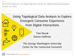 © Novak and Hoffman 2015 | http://postsocial.gwu.edu
Using Topological Data Analysis to Explore
Emergent Consumer Experience
from Digital Interactions
Tom Novak
Donna Hoffman
The George Washington University
Center for the Connected Consumer
NYU 2015 Conference on Digital Big Data, Smart Life, Mobile Marketing Analytics
October 23, 2015
1
 