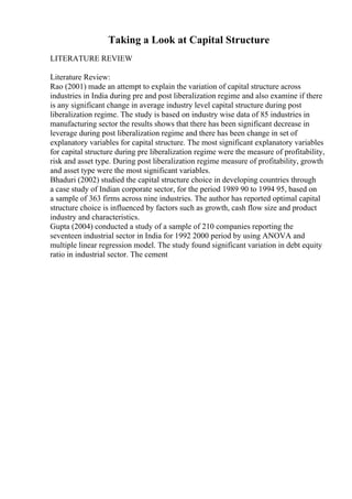 Taking a Look at Capital Structure
LITERATURE REVIEW
Literature Review:
Rao (2001) made an attempt to explain the variation of capital structure across
industries in India during pre and post liberalization regime and also examine if there
is any significant change in average industry level capital structure during post
liberalization regime. The study is based on industry wise data of 85 industries in
manufacturing sector the results shows that there has been significant decrease in
leverage during post liberalization regime and there has been change in set of
explanatory variables for capital structure. The most significant explanatory variables
for capital structure during pre liberalization regime were the measure of profitability,
risk and asset type. During post liberalization regime measure of profitability, growth
and asset type were the most significant variables.
Bhaduri (2002) studied the capital structure choice in developing countries through
a case study of Indian corporate sector, for the period 1989 90 to 1994 95, based on
a sample of 363 firms across nine industries. The author has reported optimal capital
structure choice is influenced by factors such as growth, cash flow size and product
industry and characteristics.
Gupta (2004) conducted a study of a sample of 210 companies reporting the
seventeen industrial sector in India for 1992 2000 period by using ANOVA and
multiple linear regression model. The study found significant variation in debt equity
ratio in industrial sector. The cement
 