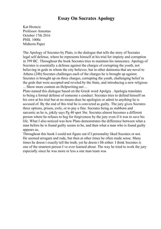 Essay On Socrates Apology
Kat Hroncic
Professor Amentas
October 17th 2016
PHIL 1000c
Midterm Paper
The Apology of Socrates by Plato, is the dialogue that tells the story of Socrates
legal self defense, where he represents himself at his trial for impiety and corruption
in 399 BC. Throughout the book Socrates tries to maintain his innocence. Apology of
Socrates is essentially a defense against the charges of corrupting the youth, not
believing in gods in whom the city believes, but in other daimonia that are novel to
Athens (24b) Socrates challenges each of the charges he is brought up against.
Socrates is brought up on three charges, corrupting the youth, challenging belief in
the gods that were accepted and reveled by the State, and introducing a new religious
... Show more content on Helpwriting.net ...
Plato named this dialogue based on the Greek word Apolgia . Apologia translates
to being a formal defense of someone s conduct. Socrates tries to defend himself on
his own at his trial but at no means does he apologize or admit to anything he is
accused of. By the end of this trial he is convicted as guilty. The jury gives Socrates
three options, prison, exile, or to pay a fine. Socrates being as stubborn and
sarcastic as he is, jokily says Pg 40 spot 36e. Socrates almost becomes a different
person where he refuses to beg for forgiveness by the jury even if it was to save his
life. What I also noticed was how Plato demonstrates the difference between what a
man before he is found guilty seems to be, and then what a man who is found guilty
appears as,
Throughout this book I could not figure out if I personality liked Socrates or not.
He seemed arrogant and rude, but then at other times he often made sense. Many
times he doesn t exactly tell the truth, yet he doesn t fib either. I think Socrates is
one of the smartest person I ve ever learned about. The way he tried to work the jury
especially since he was more or less a one man team was
 