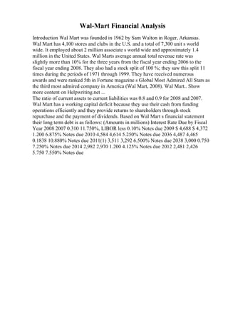 Wal-Mart Financial Analysis
Introduction Wal Mart was founded in 1962 by Sam Walton in Roger, Arkansas.
Wal Mart has 4,100 stores and clubs in the U.S. and a total of 7,300 unit s world
wide. It employed about 2 million associate s world wide and approximately 1.4
million in the United States. Wal Marts average annual total revenue rate was
slightly more than 10% for the three years from the fiscal year ending 2006 to the
fiscal year ending 2008. They also had a stock split of 100 %; they saw this split 11
times during the periods of 1971 through 1999. They have received numerous
awards and were ranked 5th in Fortune magazine s Global Most Admired All Stars as
the third most admired company in America (Wal Mart, 2008). Wal Mart
... Show
more content on Helpwriting.net ...
The ratio of current assets to current liabilities was 0.8 and 0.9 for 2008 and 2007.
Wal Mart has a working capital deficit because they use their cash from funding
operations efficiently and they provide returns to shareholders through stock
repurchase and the payment of dividends. Based on Wal Mart s financial statement
their long term debt is as follows: (Amounts in millions) Interest Rate Due by Fiscal
Year 2008 2007 0.310 11.750%, LIBOR less 0.10% Notes due 2009 $ 4,688 $ 4,372
1.200 6.875% Notes due 2010 4,584 4,614 5.250% Notes due 2036 4,487 4,465
0.1838 10.880% Notes due 2011(1) 3,511 3,292 6.500% Notes due 2038 3,000 0.750
7.250% Notes due 2014 2,982 2,970 1.200 4.125% Notes due 2012 2,481 2,426
5.750 7.550% Notes due
 